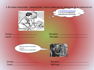 1.-En estas situaciones comunicativas, indica cuáles son los elementos de la comunicación:
La Computación e Informática
es la ciencia del tratamiento
automático de la información.

Emisor:………………………………………
Canal:……………………………………..

Receptor:………………………………………………
Mensaje:………………………………………………

Alex me envió un mensaje y
me dice:
“Mañana es su cumpleaños”

Emisor:………………………………………
Canal:……………………………………..

Receptor:………………………………………………
Mensaje:………………………………………………

 
