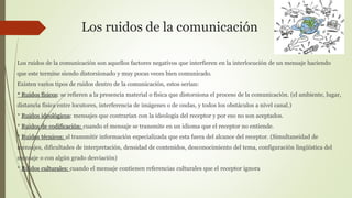 Los ruidos de la comunicación
Los ruidos de la comunicación son aquellos factores negativos que interfieren en la interlocución de un mensaje haciendo
que este termine siendo distorsionado y muy pocas veces bien comunicado.
Existen varios tipos de ruidos dentro de la comunicación, estos serían:
* Ruidos físicos: se refieren a la presencia material o física que distorsiona el proceso de la comunicación. (el ambiente, lugar,
distancia física entre locutores, interferencia de imágenes o de ondas, y todos los obstáculos a nivel canal.)
* Ruidos ideológicos: mensajes que contrarían con la ideología del receptor y por eso no son aceptados.
* Ruidos de codificación: cuando el mensaje se transmite en un idioma que el receptor no entiende.
* Ruidos técnicos: al transmitir información especializada que esta fuera del alcance del receptor. (Simultaneidad de
mensajes, dificultades de interpretación, densidad de contenidos, desconocimiento del tema, configuración lingüística del
mensaje o con algún grado desviación)
* Ruidos culturales: cuando el mensaje contienen referencias culturales que el receptor ignora
 