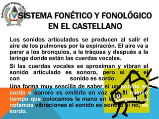 SISTEMA FONÉTICO Y FONOLÓGICO
         EN EL CASTELLANO
Los sonidos articulados se producen al salir el
aire de los pulmones por la expiración. El aire va a
parar a los bronquios, a la tráquea y después a la
laringe donde están las cuerdas vocales.
Si las cuerdas vocales se aproximan y vibran el
sonido articulado es sonoro, pero si por el
contrario no vibran el sonido es sordo.
Una forma muy sencilla de saber si un sonido es
sordo o sonoro es emitirlo en voz alta al mismo
tiempo que colocamos la mano en la garganta, si
notamos vibraciones el sonido es sonoro si no, es
sordo.
 