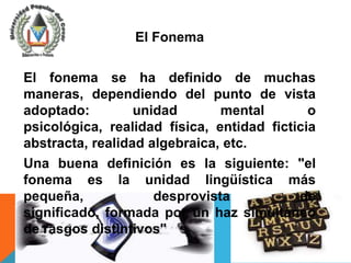 El Fonema

El fonema se ha definido de muchas
maneras, dependiendo del punto de vista
adoptado:         unidad       mental        o
psicológica, realidad física, entidad ficticia
abstracta, realidad algebraica, etc.
Una buena definición es la siguiente: "el
fonema es la unidad lingüística más
pequeña,             desprovista           de
significado, formada por un haz simultáneo
de rasgos distintivos"
 