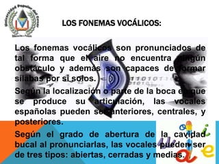 LOS FONEMAS VOCÁLICOS:

Los fonemas vocálicos son pronunciados de
tal forma que el aire no encuentra ningún
obstáculo y además son capaces de formar
sílabas por sí solos.
Según la localización o parte de la boca en que
se produce su articulación, las vocales
españolas pueden ser anteriores, centrales, y
posteriores.
Según el grado de abertura de la cavidad
bucal al pronunciarlas, las vocales pueden ser
de tres tipos: abiertas, cerradas y medias.
 