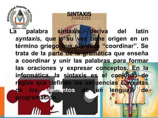 SINTAXIS

La    palabra    sintaxis   deriva   del  latín
  syntaxis, que a su vez tiene origen en un
  término griego que significa “coordinar”. Se
  trata de la parte de la gramática que enseña
  a coordinar y unir las palabras para formar
  las oraciones y expresar conceptos. En la
  informática, la sintaxis es el conjunto de
  reglas que definen las secuencias correctas
  de los elementos de un lenguaje de
  programación.
 