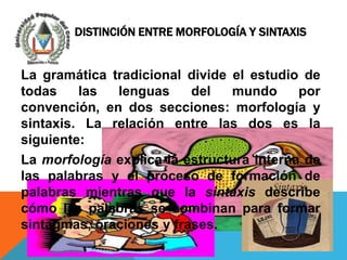 DISTINCIÓN ENTRE MORFOLOGÍA Y SINTAXIS


La gramática tradicional divide el estudio de
todas    las  lenguas     del   mundo      por
convención, en dos secciones: morfología y
sintaxis. La relación entre las dos es la
siguiente:
La morfología explica la estructura interna de
las palabras y el proceso de formación de
palabras mientras que la sintaxis describe
cómo las palabras se combinan para formar
sintagmas, oraciones y frases.
 