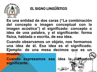 EL SIGNO LINGÜÍSTICO


Es una entidad de dos caras (“La combinación
del concepto o imagen conceptual con la
imagen acústica”) el significado: concepto o
idea de una palabra, y el significante: forma
física, hablada o escrita, de esa idea.
Cuando observamos un objeto, nos formamos
una idea de él. Esa idea es el significado.
Ejemplo: de una mesa decimos que es un
mueble.
Cuando expresamos esa idea la llamamos
significante.
 