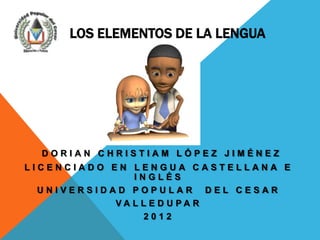 LOS ELEMENTOS DE LA LENGUA




  DORIAN CHRISTIAM LÓPEZ JIMÉNEZ
LICENCIADO EN LENGUA CASTELLANA E
               INGLÉS
  UNIVERSIDAD POPULAR DEL CESAR
            VA L L E D U PA R
                  2012
 