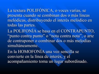 La textura POLIFÓNICA, o voces varias, se presenta cuando se combinan dos o más líneas melódicas, distribuyendo el interés melódico en todas las partes.  La POLIFONÍA se basa en el CONTRAPUNTO, “punto contra punto” o “nota contra nota”, o arte de contraponer o combinar dos o más melodías simultáneamente. En la HOMOFONÍA una voz sencilla se convierte en la línea de interés, y el acompañamiento toma un lugar subordinado. 
