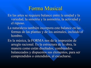Forma Musical En las artes se requiere balance entre la unidad y la variedad, la simetría y la asimetría, la actividad y el reposo. La naturaleza también incorpora este balance en las formas de las plantas y de los animales, incluido el hombre. En la música, la FORMA nos da la impresión de arreglo racional. Es la estructura de la obra, la manera como están diseñados, combinados, balanceados y dispuestos sus elementos, para ser comprendidos o entendidos, al escucharse.  