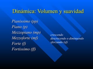 Dinámica:  Volumen y suavidad Pianissimo (pp) Piano (p) Mezzopiano (mp) Mezzoforte (mf) Forte (f) Fortissimo (ff) crescendo descrecendo o diminuendo sforzando (sf) 