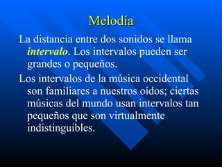 Melodía La distancia entre dos sonidos se llama  intervalo . Los intervalos pueden ser grandes o pequeños.  Los intervalos de la música occidental son familiares a nuestros oídos; ciertas músicas del mundo usan intervalos tan pequeños que son virtualmente indistinguibles.   