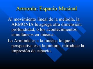 Armonía: Espacio Musical Al movimiento lineal de la melodía, la ARMONÍA le agrega otra dimensión: profundidad, o los acontecimientos simultáneos en música.  La Armonía es a la música lo que la perspectiva es a la pintura: introduce la impresión de espacio.   