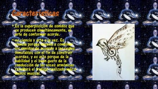 Características
• Es la superposición de sonidos que
se producen simultáneamente, el
arte de conformar acorde.
• es ciencia y arte a la vez. Es
ciencia porque enseña a combinar
los sonidos de acuerdo a las reglas
inmutables con el fin de construir
acordes, y es arte porque de la
habilidad y el buen gusto de la
conducción de las voces armónicas
resultará el trabajo realizado más o
menos musical.
 