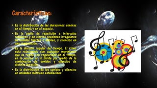 Características:
• Es la distribución de las duraciones sonoras
en el tiempo y en el espacio.
• Es la pauta de repetición a intervalos
regulares y en ciertas ocasiones irregulares
de sonidos fuertes o débiles, y silencios en
una composición.
• Es la división regular del tiempo. El ritmo
está relacionado con cualquier movimiento
que se repite con regularidad en el tiempo,
en la música se lo divide por medio de la
combinación de sonidos y silencios de
distinta duración.
• Es la distribución de los sonidos y silencios
en unidades métricas establecidas.
 