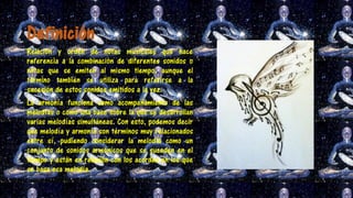 Definición
Relación y orden de notas musicales que hace
referencia a la combinación de diferentes sonidos o
notas que se emiten al mismo tiempo, aunque el
término también se utiliza para referirse a la
sucesión de estos sonidos emitidos a la vez.
La armonía funciona como acompañamiento de las
melodías o como una base sobre la que se desarrollan
varias melodías simultáneas. Con esto, podemos decir
que melodía y armonía son términos muy relacionados
entre sí, pudiendo considerar la melodía como un
conjunto de sonidos armónicos que se suceden en el
tiempo y están en relación con los acordes en los que
se basa esa melodía.
 