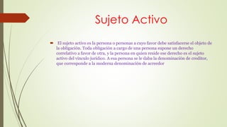 Sujeto Activo 
 El sujeto activo es la persona o personas a cuyo favor debe satisfacerse el objeto de 
la obligación. Toda obligación a cargo de una persona supone un derecho 
correlativo a favor de otra, y la persona en quien reside ese derecho es el sujeto 
activo del vínculo jurídico. A esa persona se le daba la denominación de creditor, 
que corresponde a la moderna denominación de acreedor 
 