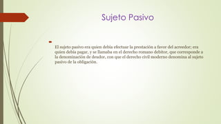 Sujeto Pasivo 
 
El sujeto pasivo era quien debía efectuar la prestación a favor del acreedor; era 
quien debía pagar, y se llamaba en el derecho romano debitor, que corresponde a 
la denominación de deudor, con que el derecho civil moderno denomina al sujeto 
pasivo de la obligación. 
 