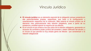 Vinculo Jurídico 
 El vinculo jurídico es un elemento esencial de la obligación porque presenta en 
ella particularidades propias, especificas, que hace a la configuración y 
caracterización especifica de la institución. Mas todavía el vinculo jurídico es el 
elemento mas particularizarte dela relación obligatoria, pues a partís de su 
existencia y entidad operan la mayoría de sus efectos. 
 Es el vinculo el que enlaza a los dos polos de la relación obligatoria, generando un 
situación de correlativo poder jurídico del acreedor y deber calificado del deudor, y 
el vinculo el que permite la muy amplia gama de efectos que caracterizan a la 
relación obligacional 
 