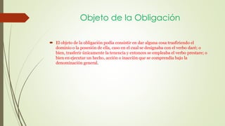 Objeto de la Obligación 
 El objeto de la obligación podía consistir en dar alguna cosa trasfiriendo el 
dominio o la posesión de ella, caso en el cual se designaba con el verbo daré; o 
bien, trasferir únicamente la tenencia y entonces se empleaba el verbo prestare; o 
bien en ejecutar un hecho, acción o inacción que se comprendía bajo la 
denominación general. 
 