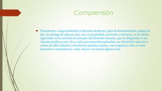 Comprensión 
 Finalmente, comprendiendo el derecho moderno, bajo la denominación común de 
dar, la entrega de alguna cosa, sea en propiedad, posesión o tenencia, se ha dicho, 
siguiendo en lo esencial el concepto del derecho romano, que la obligación es un 
vínculo jurídico entre dos o más personas determinadas, en virtud del cual una o 
varias de ellas (deudor o deudores) quedan sujetas, con respecto a otra o a tras 
(acreedor o acreedores), a dar, hacer o no hacer alguna cosa. 
 