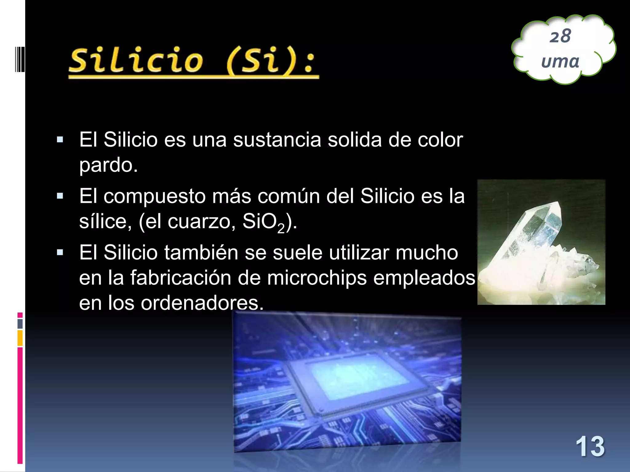 28
uma

 El Silicio es una sustancia solida de color

pardo.
 El compuesto más común del Silicio es la
sílice, (el cuarzo, SiO2).
 El Silicio también se suele utilizar mucho
en la fabricación de microchips empleados
en los ordenadores.

13

 
