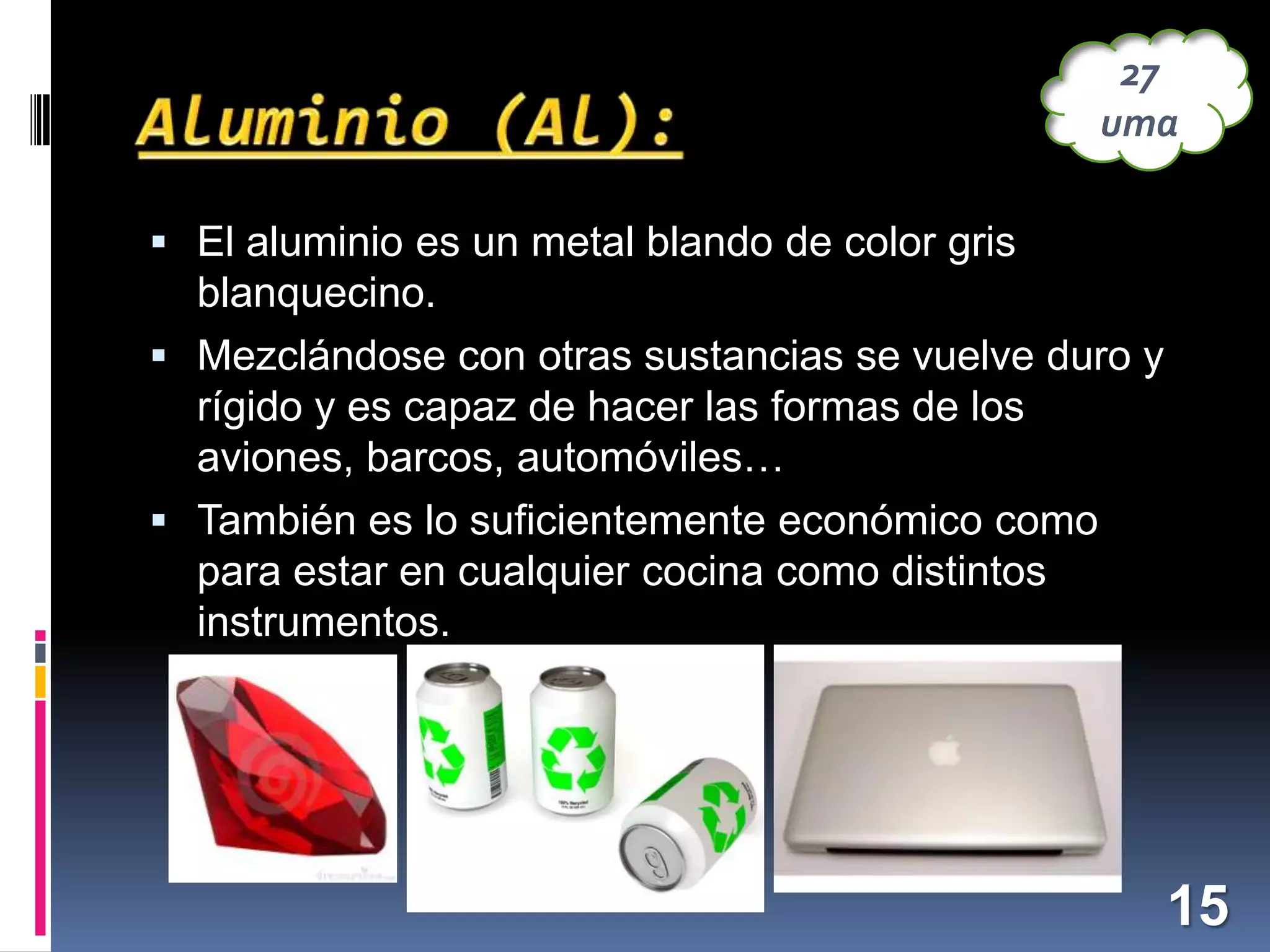 27
uma
 El aluminio es un metal blando de color gris

blanquecino.
 Mezclándose con otras sustancias se vuelve duro y
rígido y es capaz de hacer las formas de los
aviones, barcos, automóviles…
 También es lo suficientemente económico como
para estar en cualquier cocina como distintos
instrumentos.

15

 
