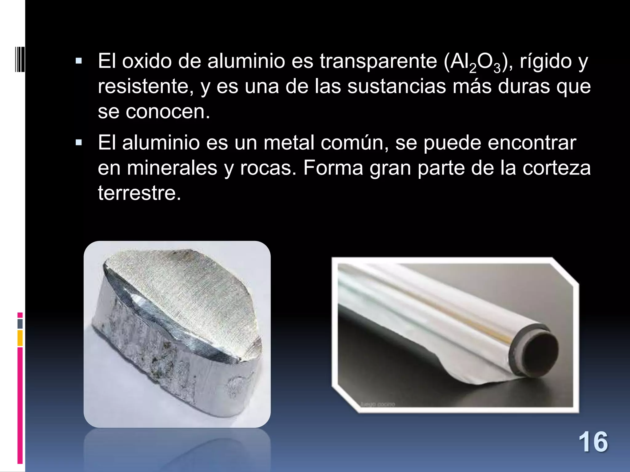  El oxido de aluminio es transparente (Al2O3), rígido y

resistente, y es una de las sustancias más duras que
se conocen.
 El aluminio es un metal común, se puede encontrar
en minerales y rocas. Forma gran parte de la corteza
terrestre.

16

 