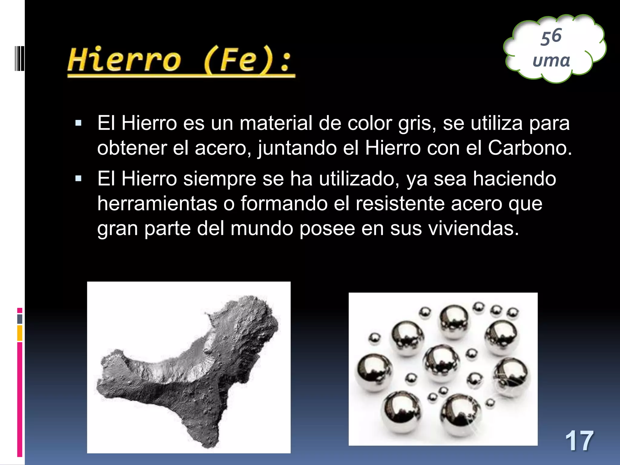 56
uma
 El Hierro es un material de color gris, se utiliza para

obtener el acero, juntando el Hierro con el Carbono.
 El Hierro siempre se ha utilizado, ya sea haciendo
herramientas o formando el resistente acero que
gran parte del mundo posee en sus viviendas.

17

 