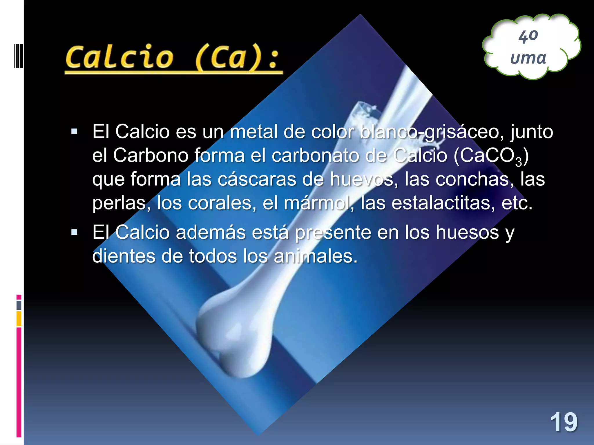 40
uma

 El Calcio es un metal de color blanco-grisáceo, junto

el Carbono forma el carbonato de Calcio (CaCO3)
que forma las cáscaras de huevos, las conchas, las
perlas, los corales, el mármol, las estalactitas, etc.
 El Calcio además está presente en los huesos y
dientes de todos los animales.

19

 
