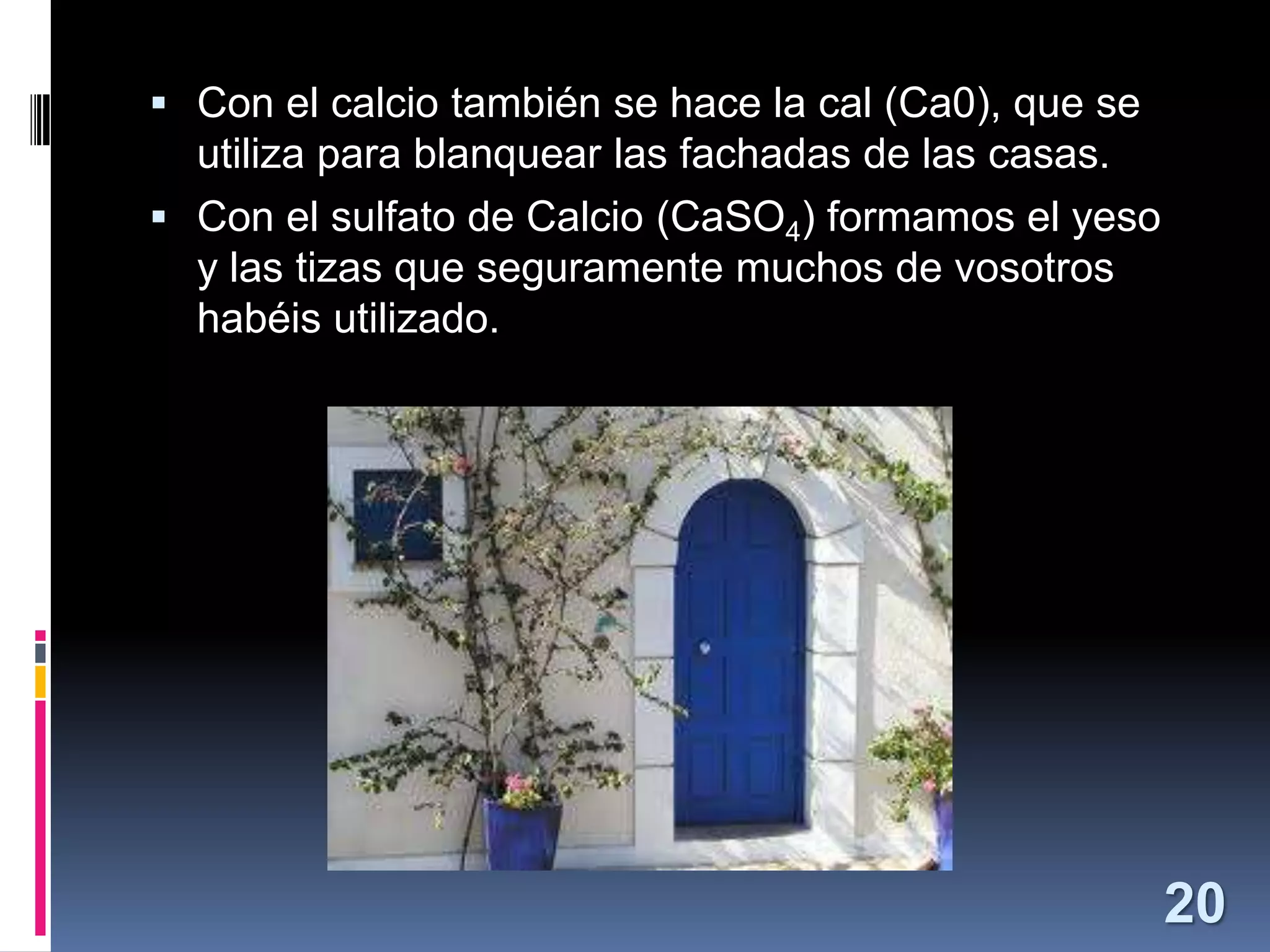  Con el calcio también se hace la cal (Ca0), que se

utiliza para blanquear las fachadas de las casas.
 Con el sulfato de Calcio (CaSO4) formamos el yeso
y las tizas que seguramente muchos de vosotros
habéis utilizado.

20

 
