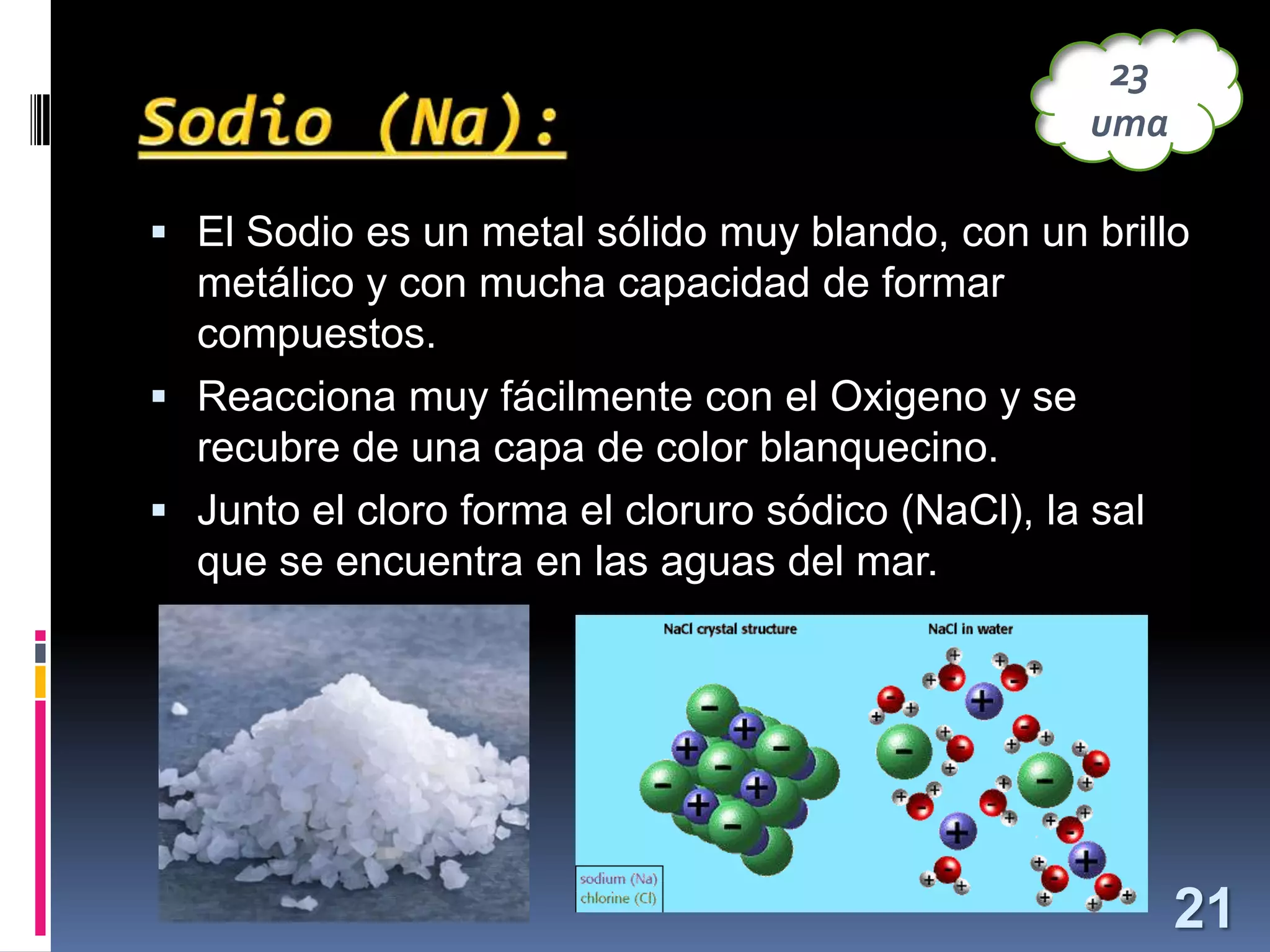 23
uma
 El Sodio es un metal sólido muy blando, con un brillo

metálico y con mucha capacidad de formar
compuestos.
 Reacciona muy fácilmente con el Oxigeno y se
recubre de una capa de color blanquecino.
 Junto el cloro forma el cloruro sódico (NaCl), la sal
que se encuentra en las aguas del mar.

21

 