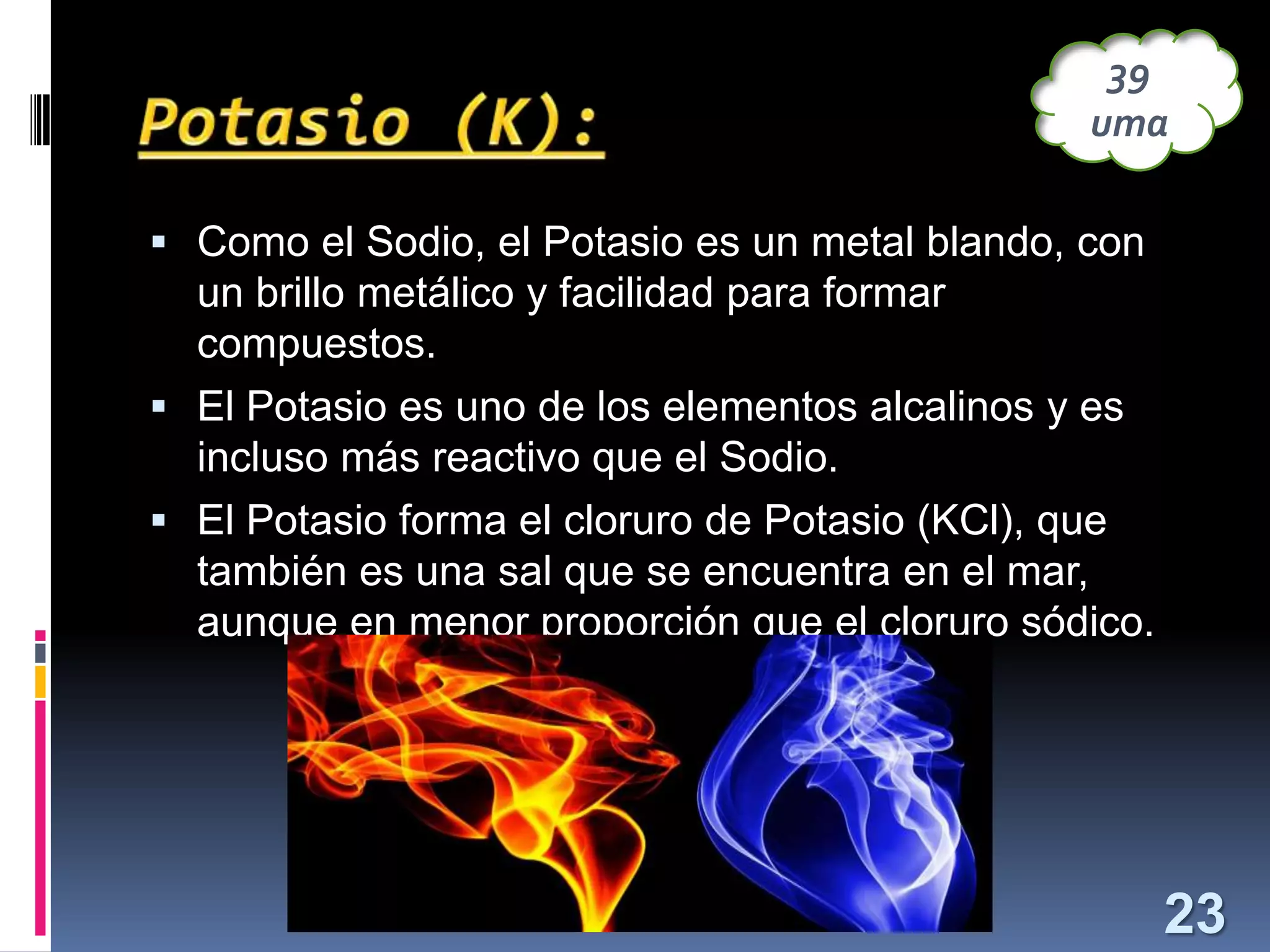 39
uma
 Como el Sodio, el Potasio es un metal blando, con

un brillo metálico y facilidad para formar
compuestos.
 El Potasio es uno de los elementos alcalinos y es
incluso más reactivo que el Sodio.
 El Potasio forma el cloruro de Potasio (KCl), que
también es una sal que se encuentra en el mar,
aunque en menor proporción que el cloruro sódico.

23

 