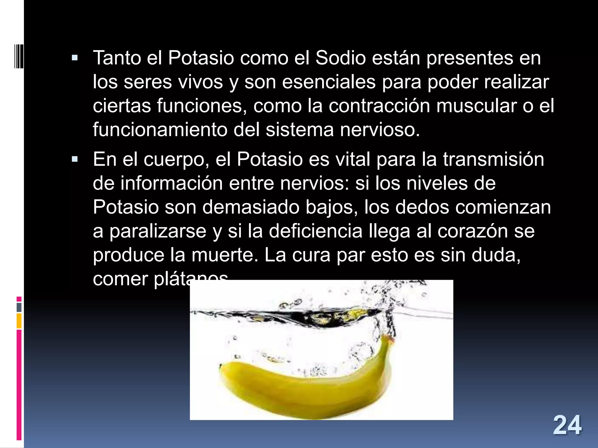  Tanto el Potasio como el Sodio están presentes en

los seres vivos y son esenciales para poder realizar
ciertas funciones, como la contracción muscular o el
funcionamiento del sistema nervioso.
 En el cuerpo, el Potasio es vital para la transmisión
de información entre nervios: si los niveles de
Potasio son demasiado bajos, los dedos comienzan
a paralizarse y si la deficiencia llega al corazón se
produce la muerte. La cura par esto es sin duda,
comer plátanos.

24

 