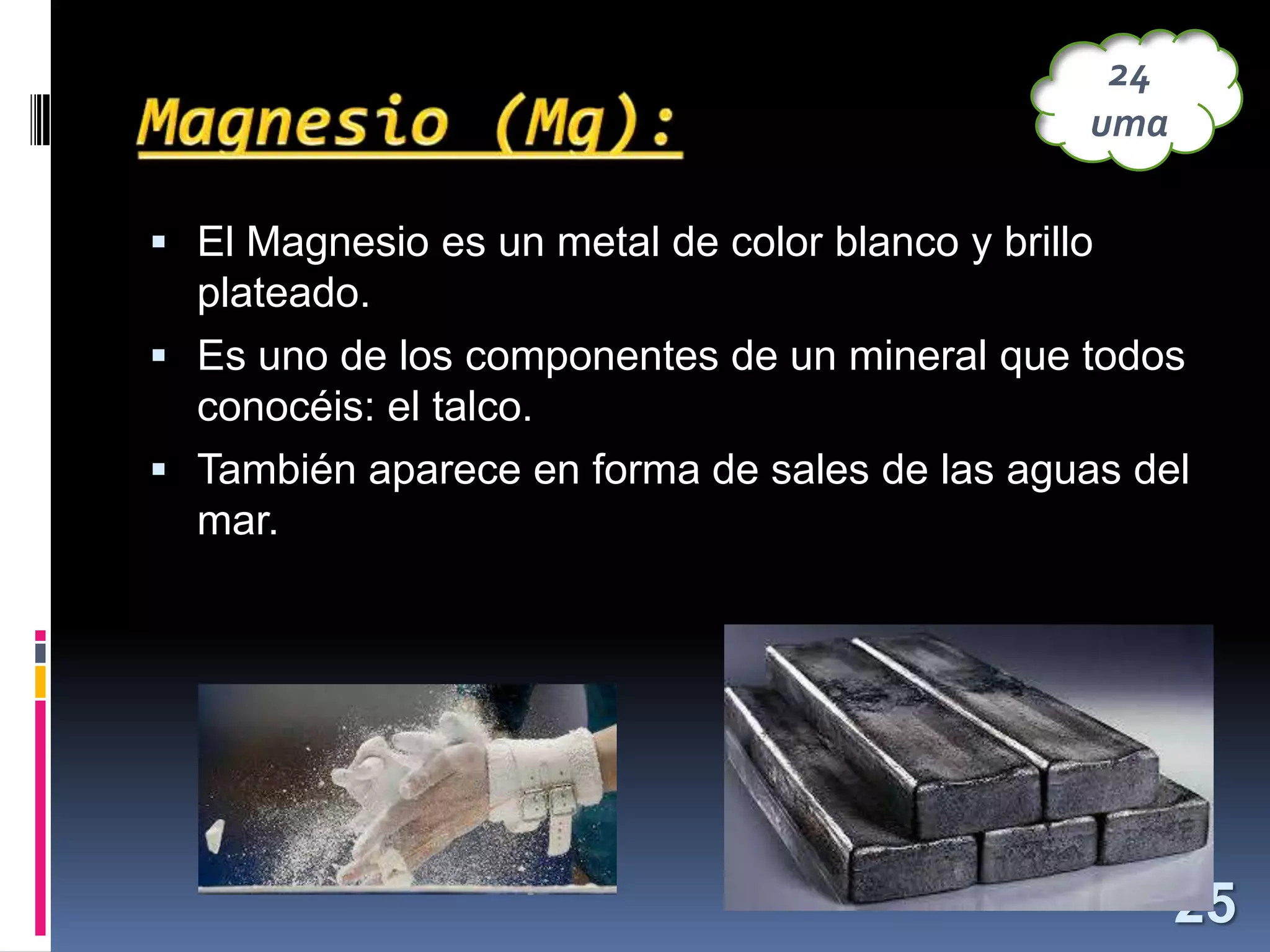 24
uma
 El Magnesio es un metal de color blanco y brillo

plateado.
 Es uno de los componentes de un mineral que todos
conocéis: el talco.
 También aparece en forma de sales de las aguas del
mar.

25

 