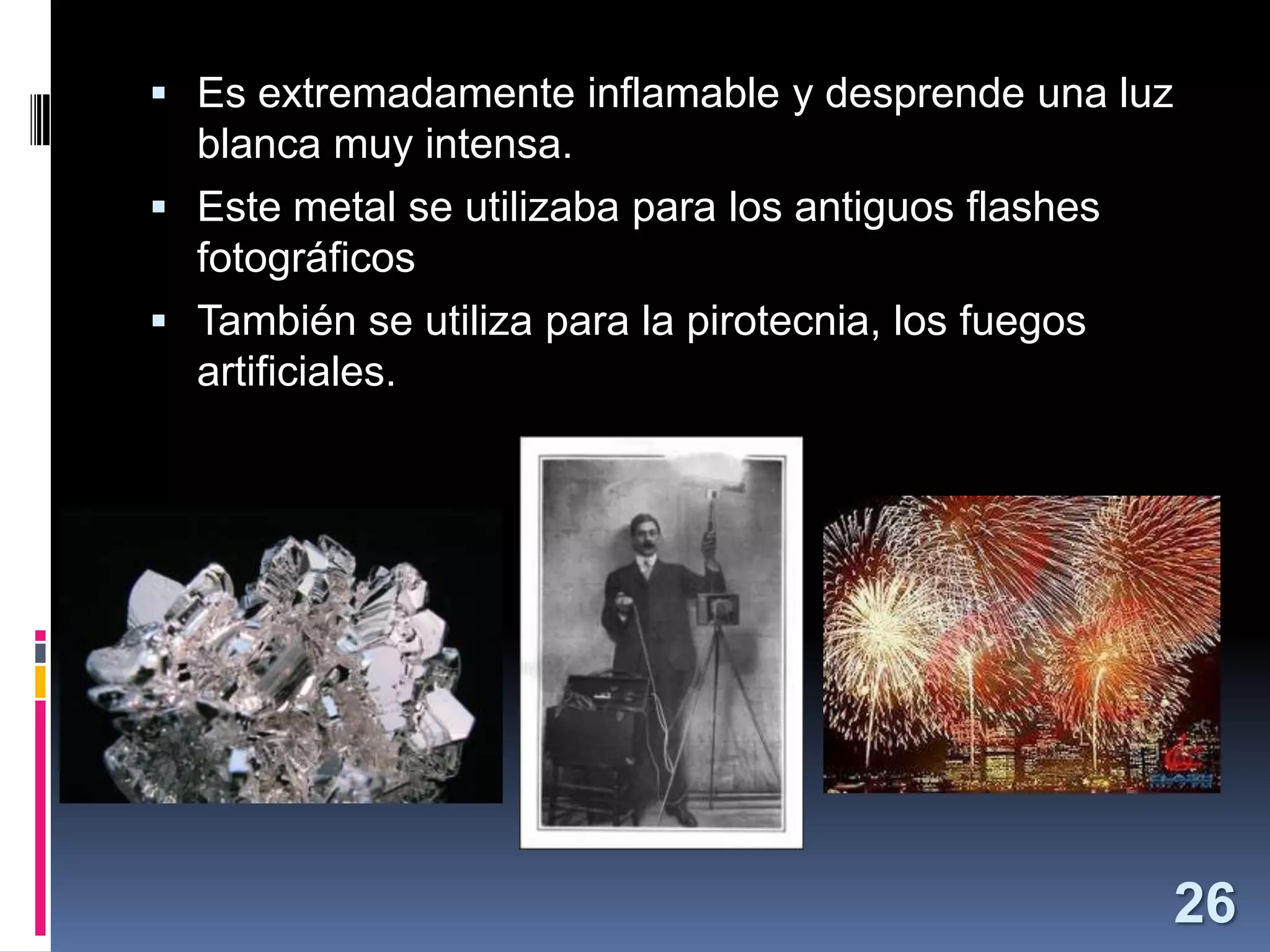  Es extremadamente inflamable y desprende una luz

blanca muy intensa.
 Este metal se utilizaba para los antiguos flashes
fotográficos
 También se utiliza para la pirotecnia, los fuegos
artificiales.

26

 