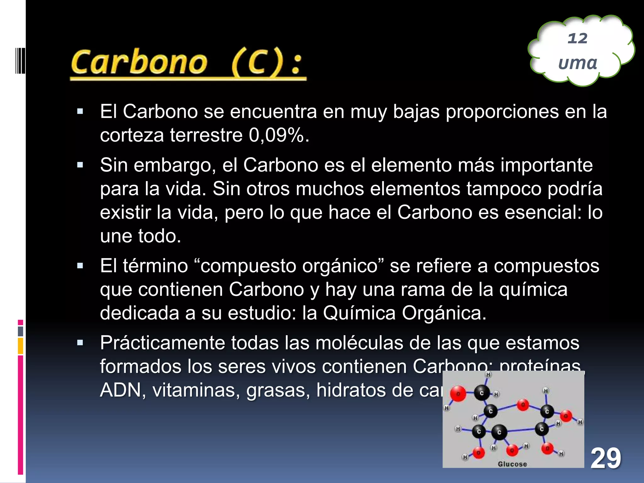 12
uma
 El Carbono se encuentra en muy bajas proporciones en la

corteza terrestre 0,09%.
 Sin embargo, el Carbono es el elemento más importante

para la vida. Sin otros muchos elementos tampoco podría
existir la vida, pero lo que hace el Carbono es esencial: lo
une todo.
 El término “compuesto orgánico” se refiere a compuestos

que contienen Carbono y hay una rama de la química
dedicada a su estudio: la Química Orgánica.
 Prácticamente todas las moléculas de las que estamos

formados los seres vivos contienen Carbono: proteínas,
ADN, vitaminas, grasas, hidratos de carbono…

29

 