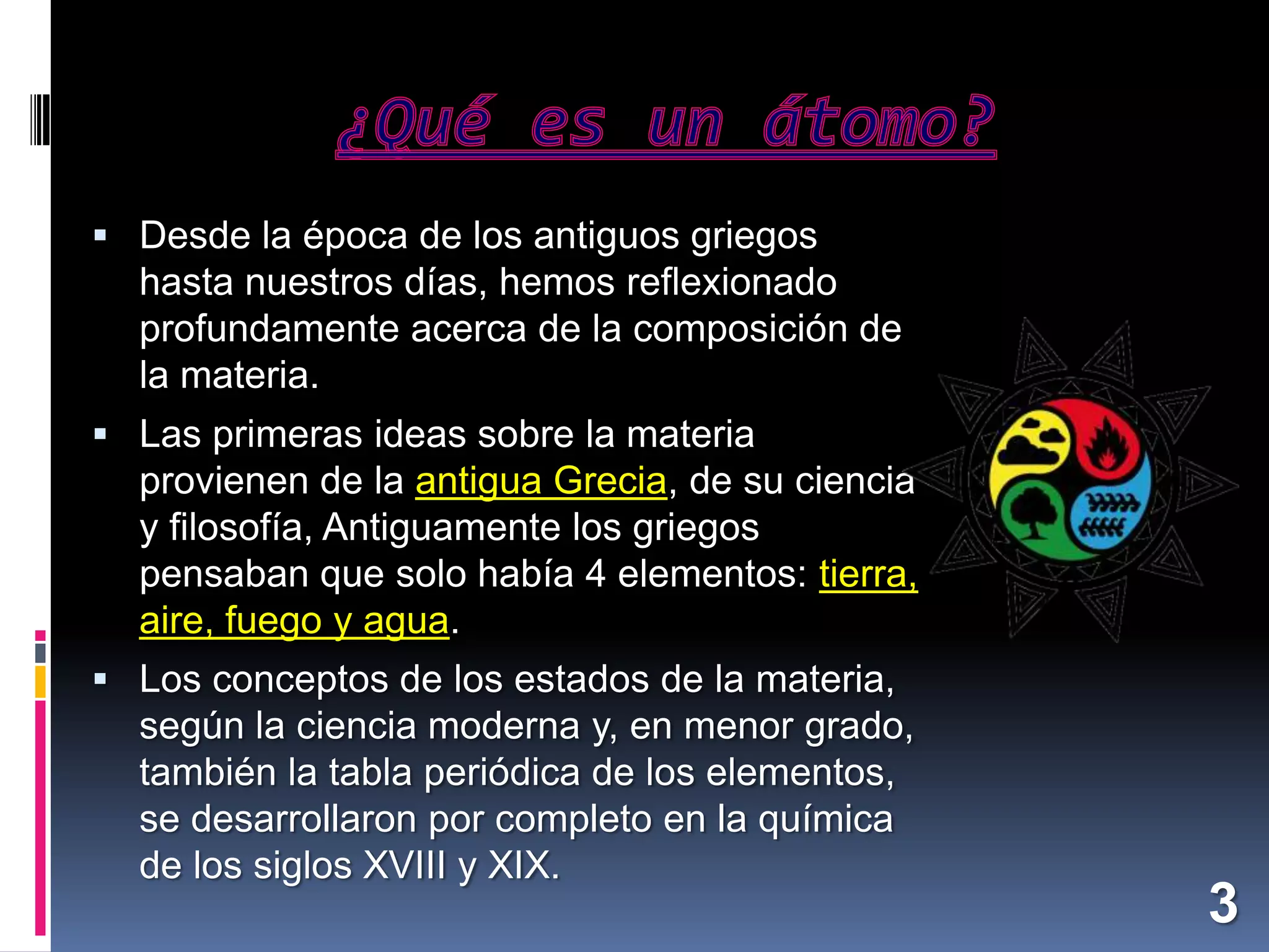  Desde la época de los antiguos griegos

hasta nuestros días, hemos reflexionado
profundamente acerca de la composición de
la materia.
 Las primeras ideas sobre la materia

provienen de la antigua Grecia, de su ciencia
y filosofía, Antiguamente los griegos
pensaban que solo había 4 elementos: tierra,
aire, fuego y agua.
 Los conceptos de los estados de la materia,

según la ciencia moderna y, en menor grado,
también la tabla periódica de los elementos,
se desarrollaron por completo en la química
de los siglos XVIII y XIX.

3

 