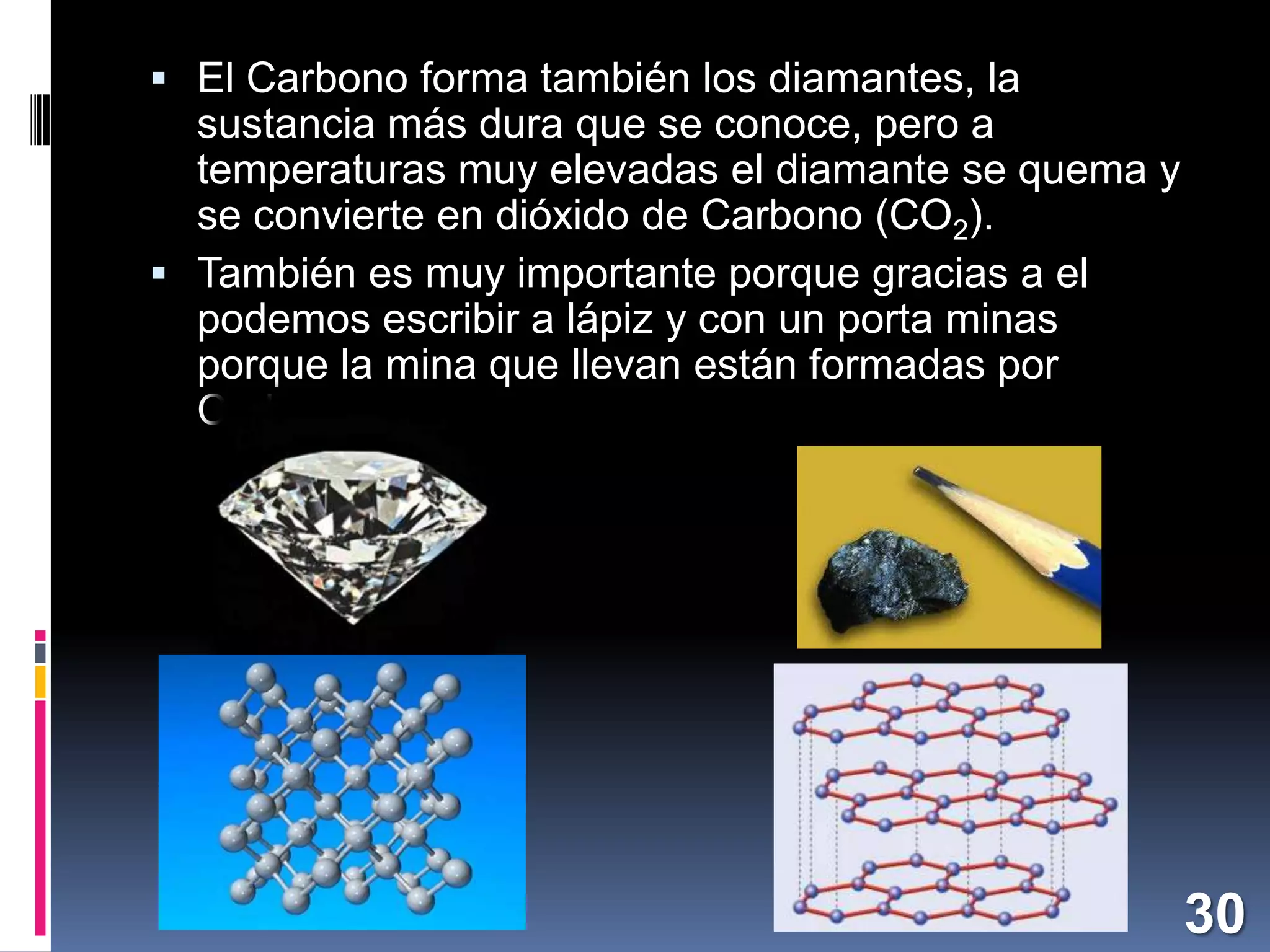  El Carbono forma también los diamantes, la

sustancia más dura que se conoce, pero a
temperaturas muy elevadas el diamante se quema y
se convierte en dióxido de Carbono (CO2).
 También es muy importante porque gracias a el
podemos escribir a lápiz y con un porta minas
porque la mina que llevan están formadas por
Carbono.

30

 