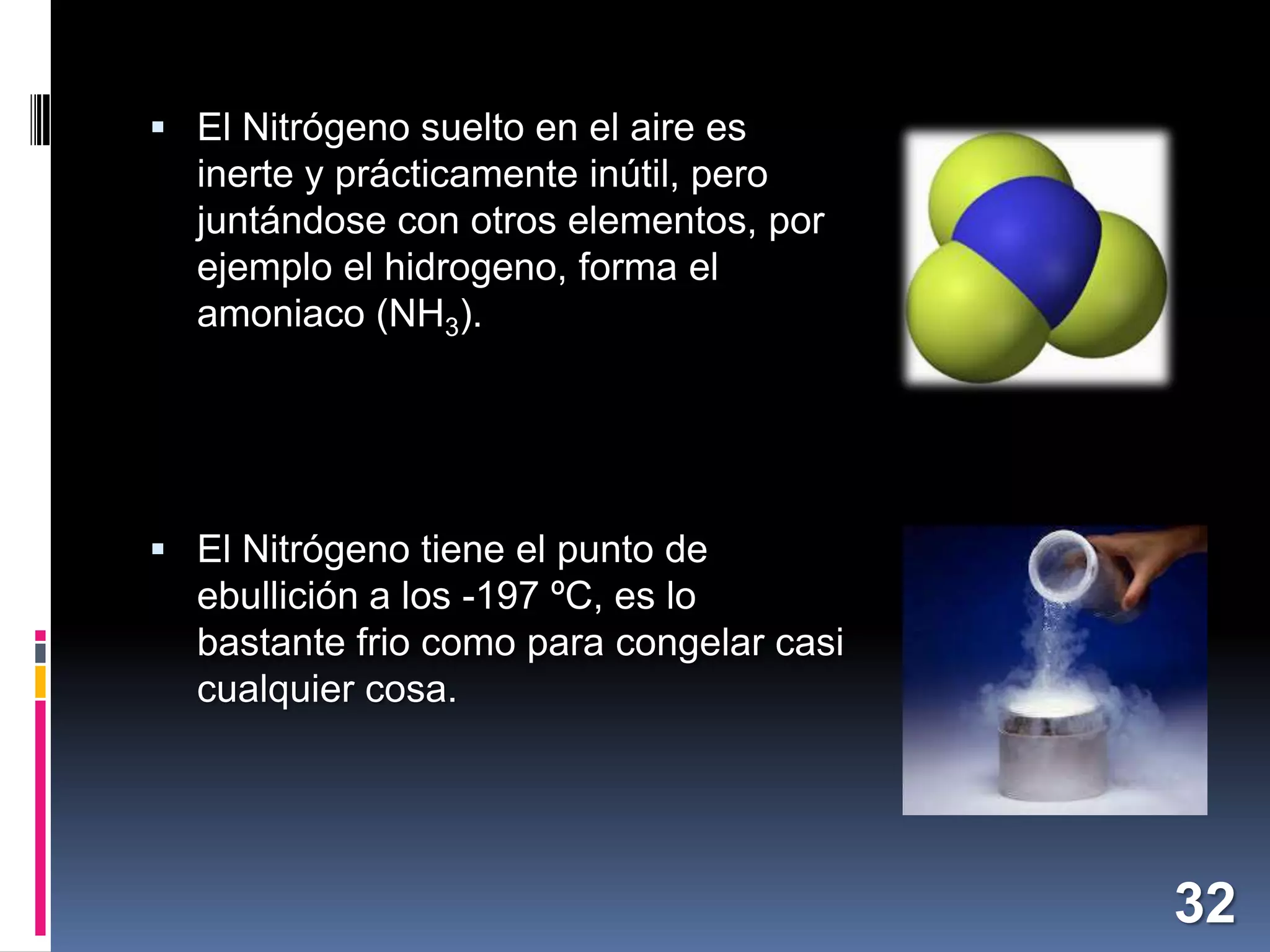  El Nitrógeno suelto en el aire es

inerte y prácticamente inútil, pero
juntándose con otros elementos, por
ejemplo el hidrogeno, forma el
amoniaco (NH3).

 El Nitrógeno tiene el punto de

ebullición a los -197 ºC, es lo
bastante frio como para congelar casi
cualquier cosa.

32

 