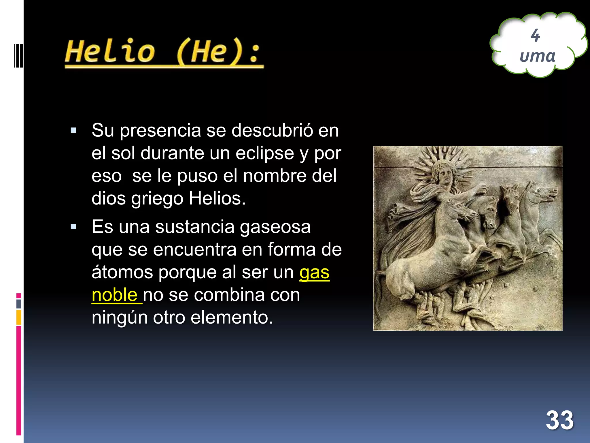 4
uma

 Su presencia se descubrió en

el sol durante un eclipse y por
eso se le puso el nombre del
dios griego Helios.
 Es una sustancia gaseosa

que se encuentra en forma de
átomos porque al ser un gas
noble no se combina con
ningún otro elemento.

33

 