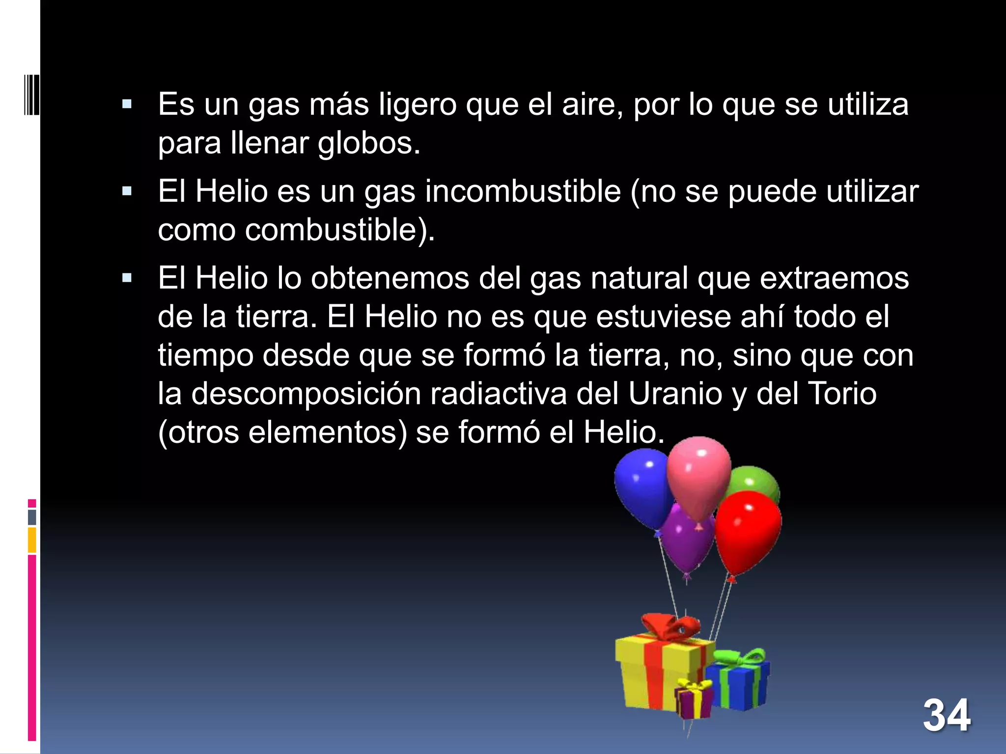  Es un gas más ligero que el aire, por lo que se utiliza

para llenar globos.
 El Helio es un gas incombustible (no se puede utilizar

como combustible).
 El Helio lo obtenemos del gas natural que extraemos
de la tierra. El Helio no es que estuviese ahí todo el
tiempo desde que se formó la tierra, no, sino que con
la descomposición radiactiva del Uranio y del Torio
(otros elementos) se formó el Helio.

34

 