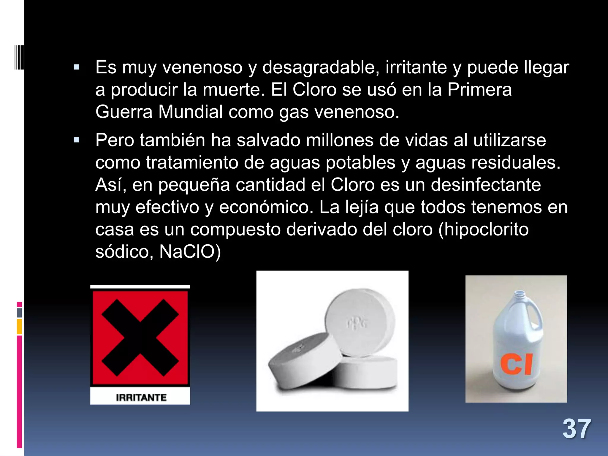  Es muy venenoso y desagradable, irritante y puede llegar

a producir la muerte. El Cloro se usó en la Primera
Guerra Mundial como gas venenoso.
 Pero también ha salvado millones de vidas al utilizarse

como tratamiento de aguas potables y aguas residuales.
Así, en pequeña cantidad el Cloro es un desinfectante
muy efectivo y económico. La lejía que todos tenemos en
casa es un compuesto derivado del cloro (hipoclorito
sódico, NaClO)

37

 