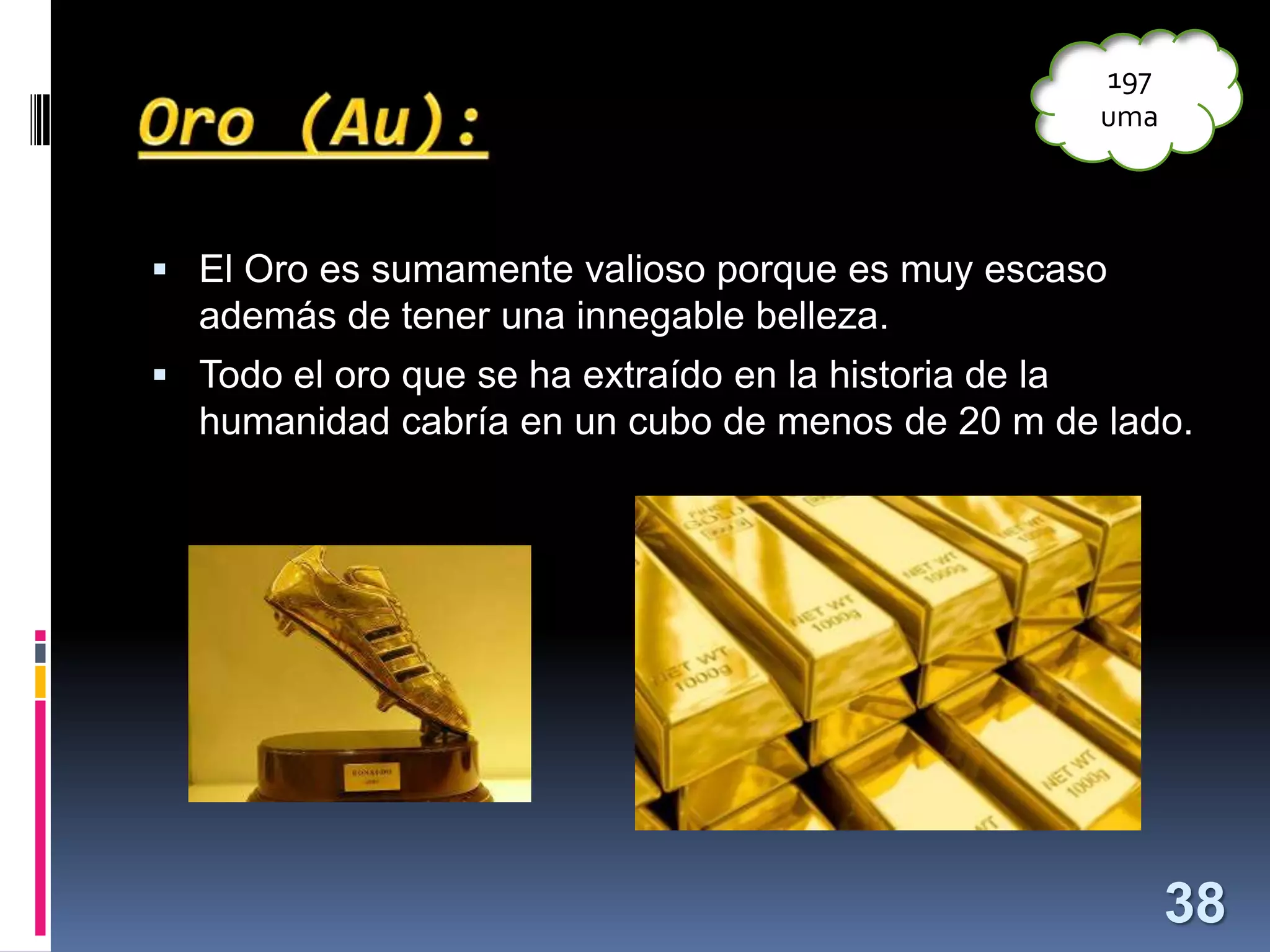 197
uma

 El Oro es sumamente valioso porque es muy escaso

además de tener una innegable belleza.
 Todo el oro que se ha extraído en la historia de la

humanidad cabría en un cubo de menos de 20 m de lado.

38

 