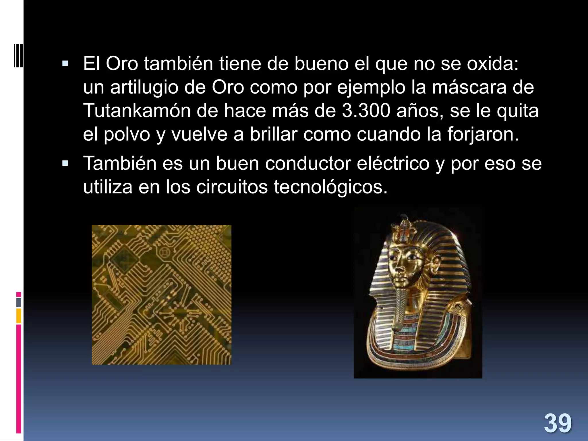  El Oro también tiene de bueno el que no se oxida:

un artilugio de Oro como por ejemplo la máscara de
Tutankamón de hace más de 3.300 años, se le quita
el polvo y vuelve a brillar como cuando la forjaron.
 También es un buen conductor eléctrico y por eso se
utiliza en los circuitos tecnológicos.

39

 