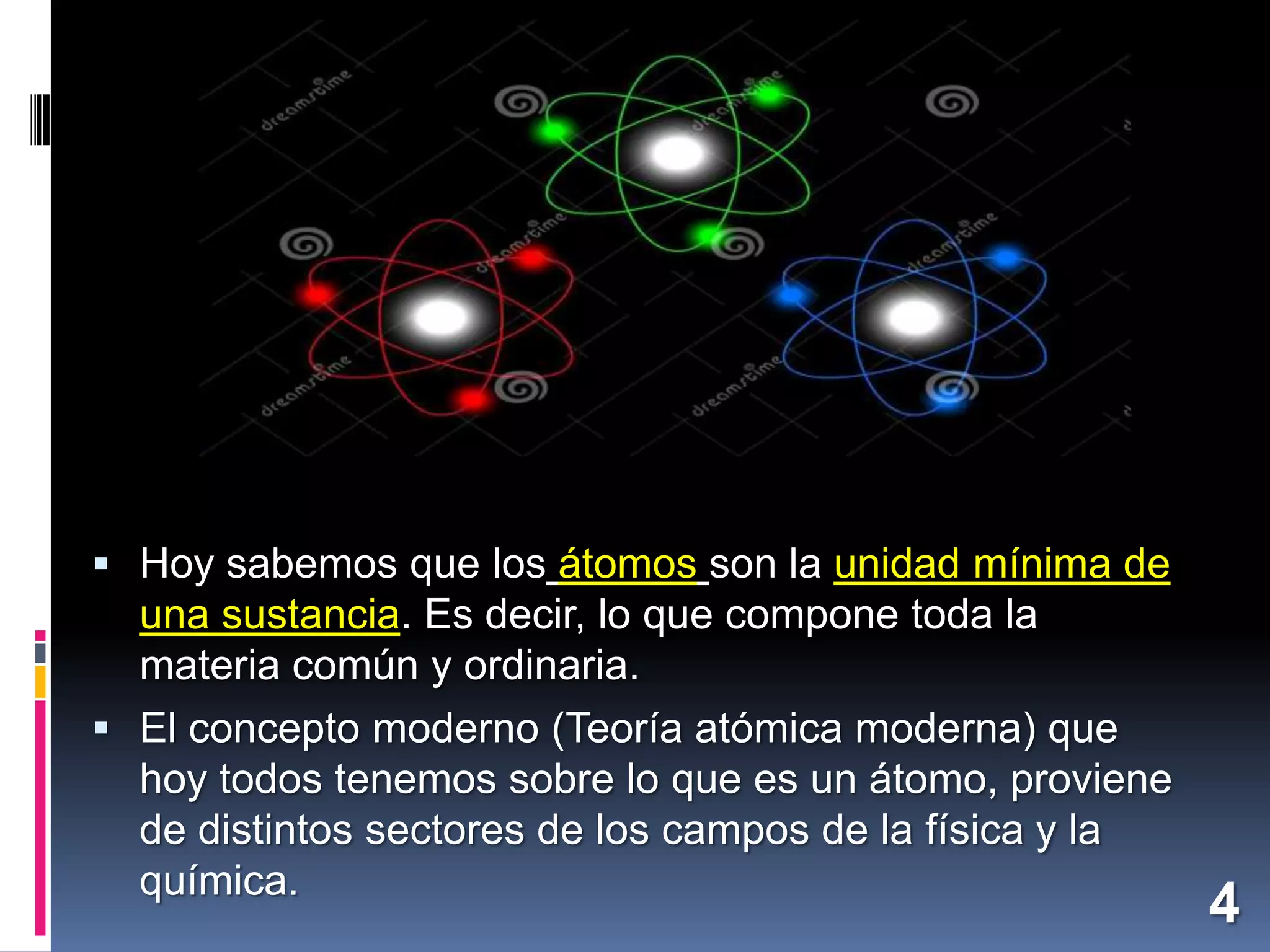  Hoy sabemos que los átomos son la unidad mínima de

una sustancia. Es decir, lo que compone toda la
materia común y ordinaria.
 El concepto moderno (Teoría atómica moderna) que
hoy todos tenemos sobre lo que es un átomo, proviene
de distintos sectores de los campos de la física y la
química.

4

 