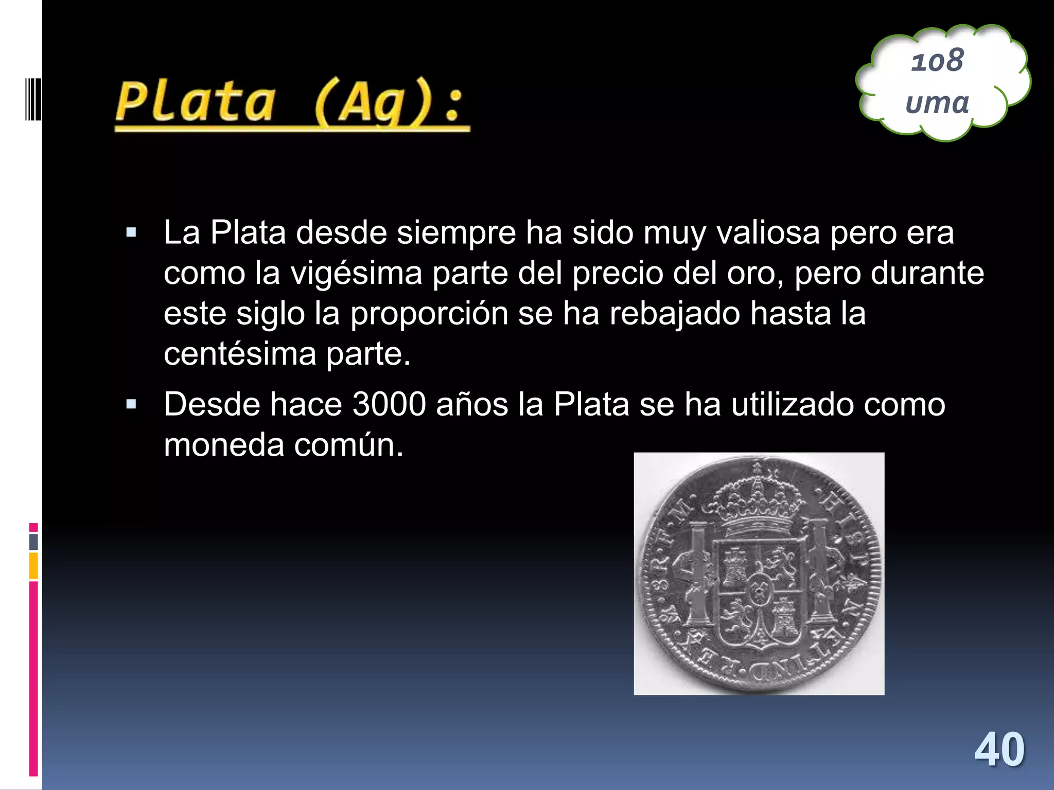 108
uma

 La Plata desde siempre ha sido muy valiosa pero era

como la vigésima parte del precio del oro, pero durante
este siglo la proporción se ha rebajado hasta la
centésima parte.
 Desde hace 3000 años la Plata se ha utilizado como

moneda común.

40

 