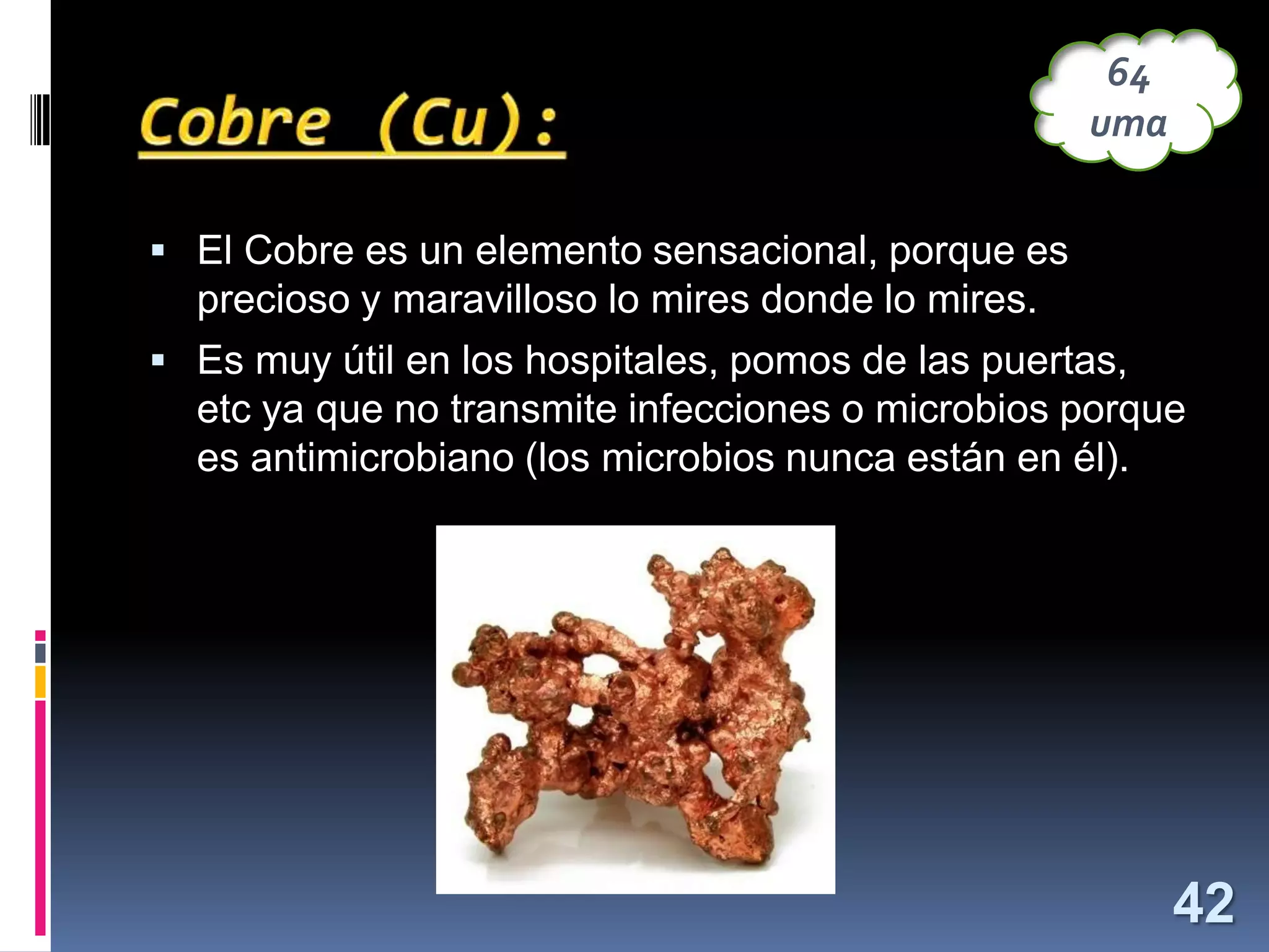 64
uma
 El Cobre es un elemento sensacional, porque es

precioso y maravilloso lo mires donde lo mires.
 Es muy útil en los hospitales, pomos de las puertas,

etc ya que no transmite infecciones o microbios porque
es antimicrobiano (los microbios nunca están en él).

42

 