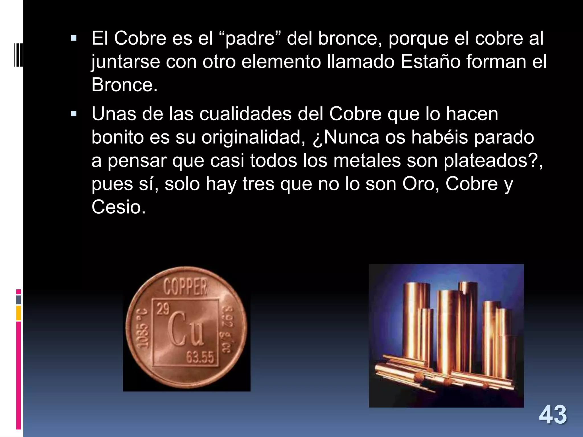  El Cobre es el “padre” del bronce, porque el cobre al

juntarse con otro elemento llamado Estaño forman el
Bronce.
 Unas de las cualidades del Cobre que lo hacen
bonito es su originalidad, ¿Nunca os habéis parado
a pensar que casi todos los metales son plateados?,
pues sí, solo hay tres que no lo son Oro, Cobre y
Cesio.

43

 