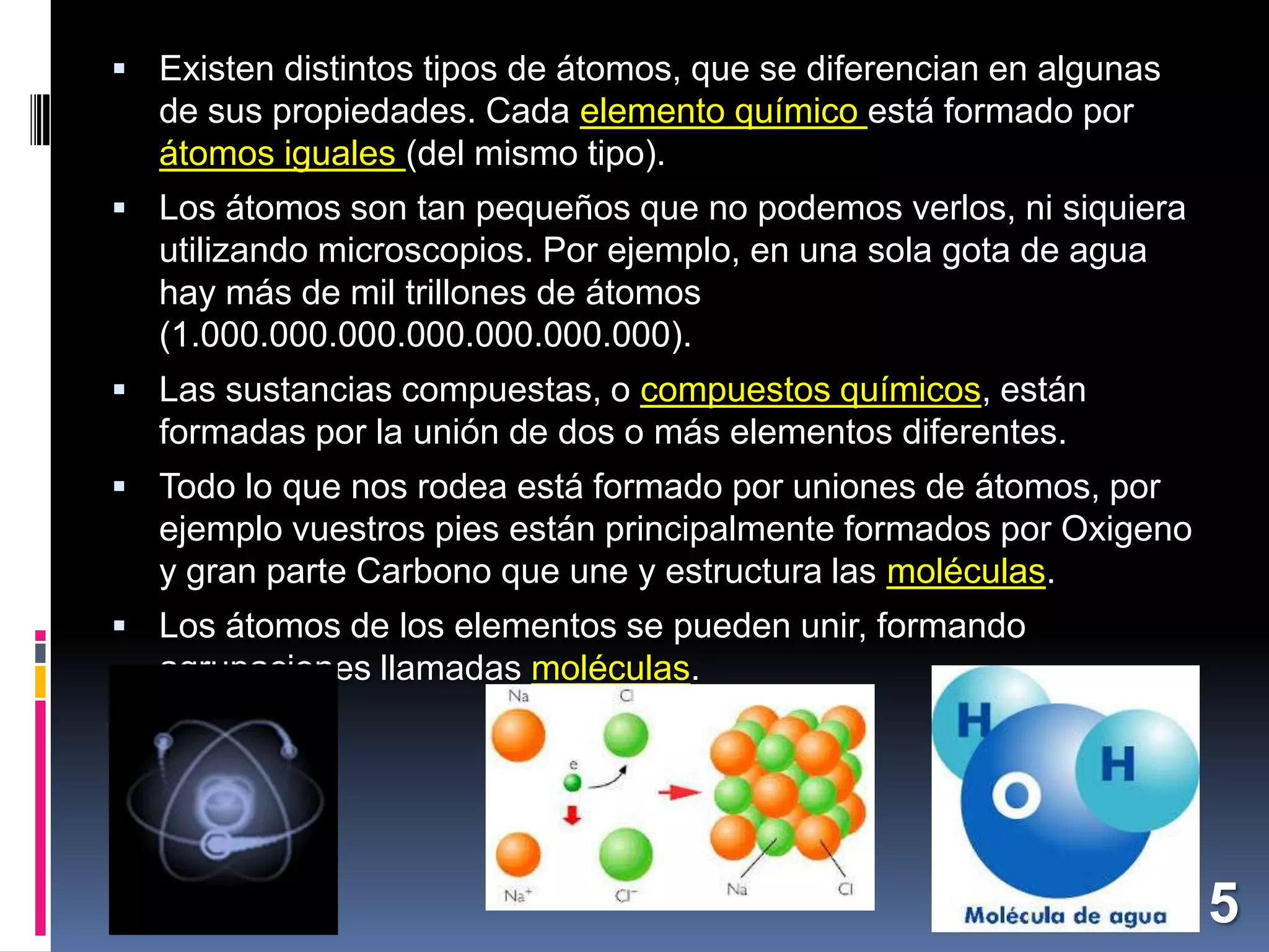  Existen distintos tipos de átomos, que se diferencian en algunas

de sus propiedades. Cada elemento químico está formado por
átomos iguales (del mismo tipo).
 Los átomos son tan pequeños que no podemos verlos, ni siquiera

utilizando microscopios. Por ejemplo, en una sola gota de agua
hay más de mil trillones de átomos
(1.000.000.000.000.000.000.000).
 Las sustancias compuestas, o compuestos químicos, están

formadas por la unión de dos o más elementos diferentes.
 Todo lo que nos rodea está formado por uniones de átomos, por

ejemplo vuestros pies están principalmente formados por Oxigeno
y gran parte Carbono que une y estructura las moléculas.
 Los átomos de los elementos se pueden unir, formando

agrupaciones llamadas moléculas.

5

 