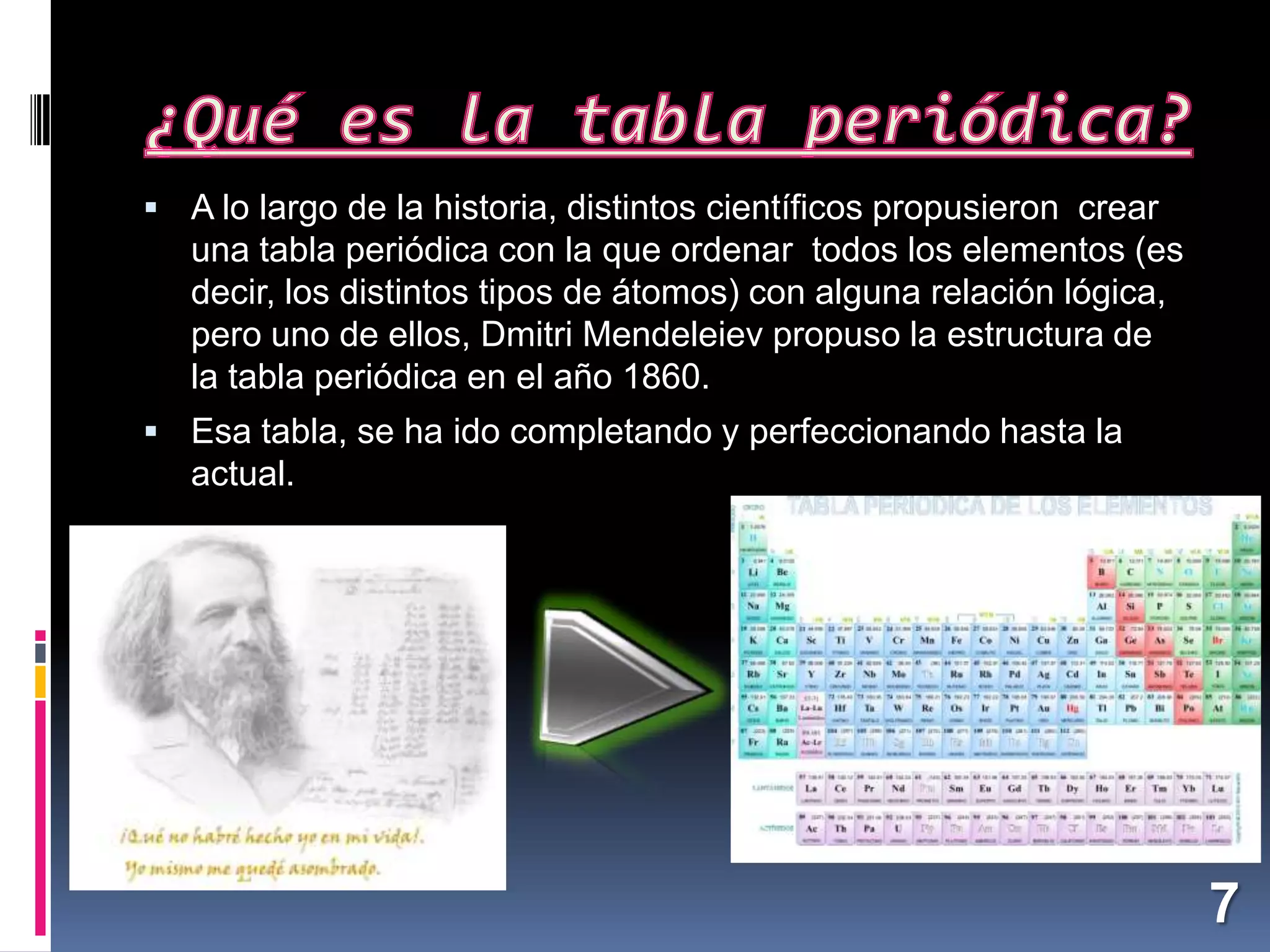  A lo largo de la historia, distintos científicos propusieron crear

una tabla periódica con la que ordenar todos los elementos (es
decir, los distintos tipos de átomos) con alguna relación lógica,
pero uno de ellos, Dmitri Mendeleiev propuso la estructura de
la tabla periódica en el año 1860.
 Esa tabla, se ha ido completando y perfeccionando hasta la

actual.

7

 