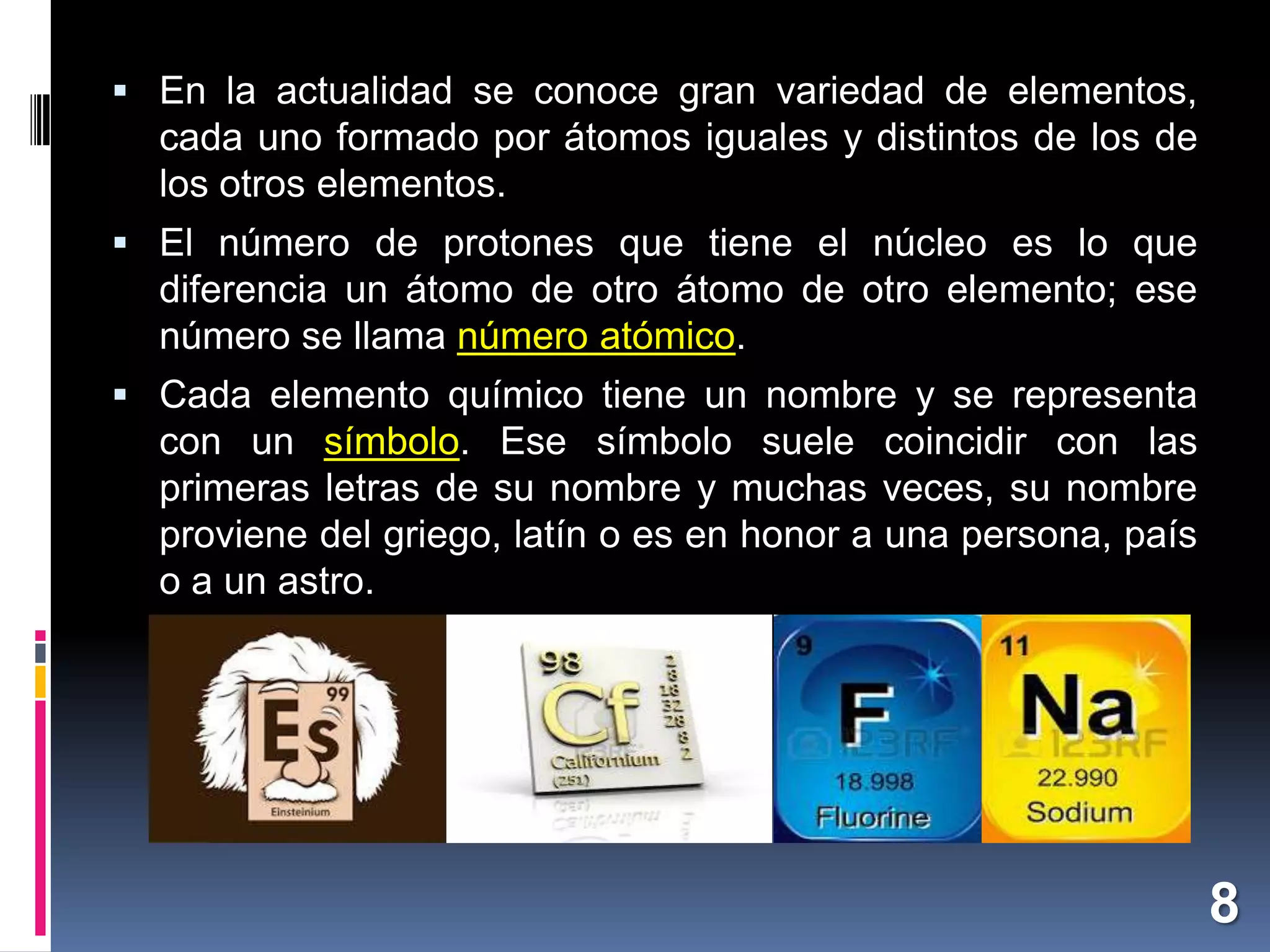  En la actualidad se conoce gran variedad de elementos,

cada uno formado por átomos iguales y distintos de los de
los otros elementos.
 El número de protones que tiene el núcleo es lo que

diferencia un átomo de otro átomo de otro elemento; ese
número se llama número atómico.
 Cada elemento químico tiene un nombre y se representa

con un símbolo. Ese símbolo suele coincidir con las
primeras letras de su nombre y muchas veces, su nombre
proviene del griego, latín o es en honor a una persona, país
o a un astro.

8

 