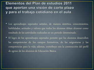 • Los aprendizajes esperados señalan, de manera sintética, conocimientos,
habilidades, actitudes y valores que todos los alumnos deben alcanzar como
resultado de las actividades realizadas en un periodo determinado.
• El logro de los aprendizajes esperados permite que los alumnos desarrollen
las competencias de los campos formativos, de las asignaturas y las
competencias para la vida; además, contribuye con la construcción del perfil
de egreso de los alumnos de Educación Básica.
 